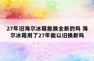 27年旧海尔冰箱能换全新的吗 海尔冰箱用了27年能以旧换新吗